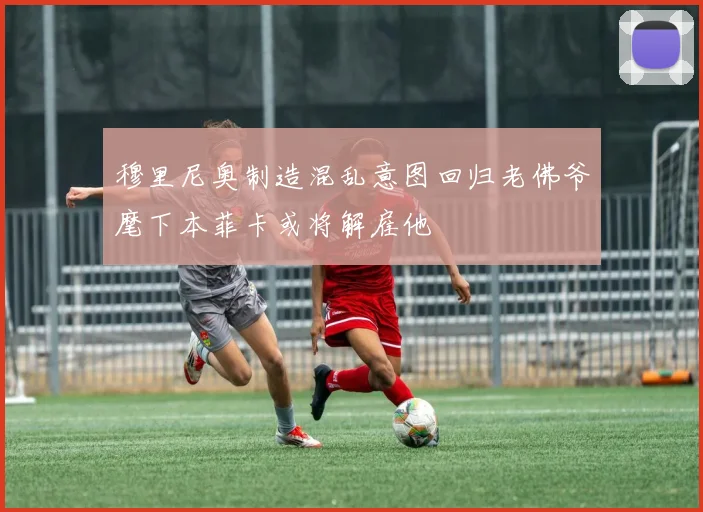 穆里尼奥制造混乱意图回归老佛爷麾下本菲卡或将解雇他