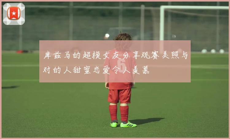 库兹马的超模女友分享观赛美照与对的人甜蜜恋爱令人羡慕
