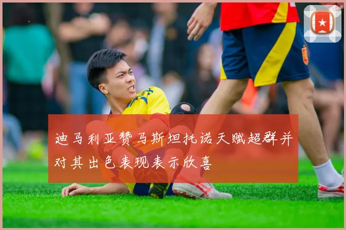 迪马利亚赞马斯坦托诺天赋超群并对其出色表现表示欣喜