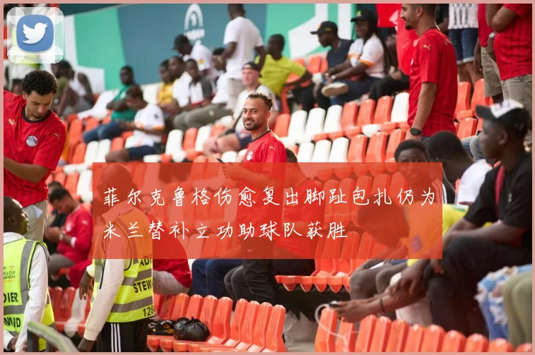 菲尔克鲁格伤愈复出脚趾包扎仍为米兰替补立功助球队获胜