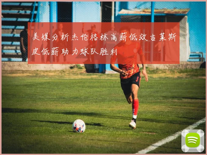 美媒分析杰伦格林高薪低效吉莱斯皮低薪助力球队胜利