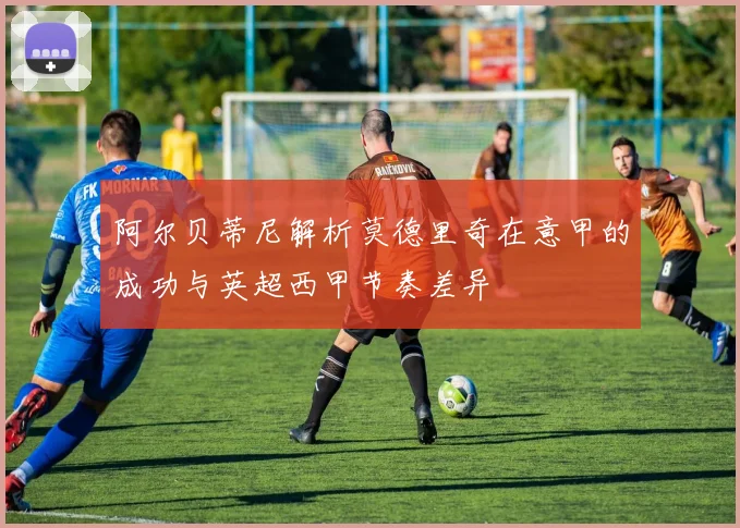 阿尔贝蒂尼解析莫德里奇在意甲的成功与英超西甲节奏差异