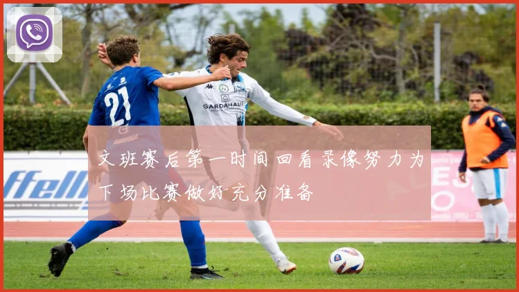 文班赛后第一时间回看录像努力为下场比赛做好充分准备