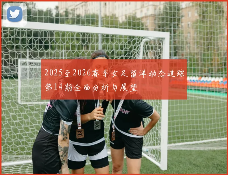 2025至2026赛季女足留洋动态追踪第14期全面分析与展望
