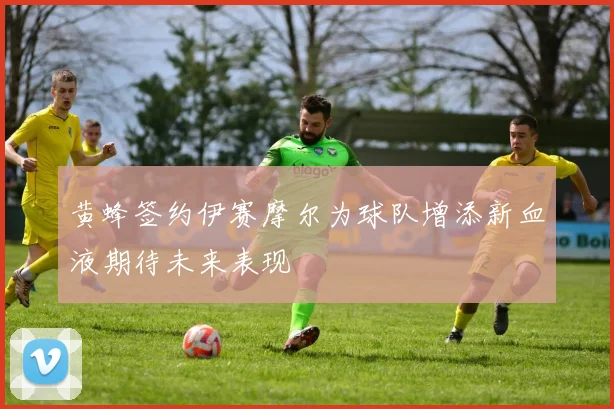黄蜂签约伊赛摩尔为球队增添新血液期待未来表现