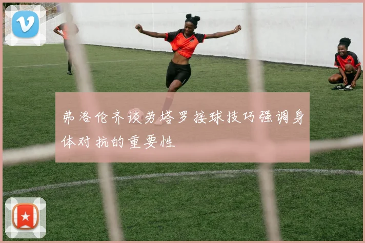 弗洛伦齐谈劳塔罗接球技巧强调身体对抗的重要性