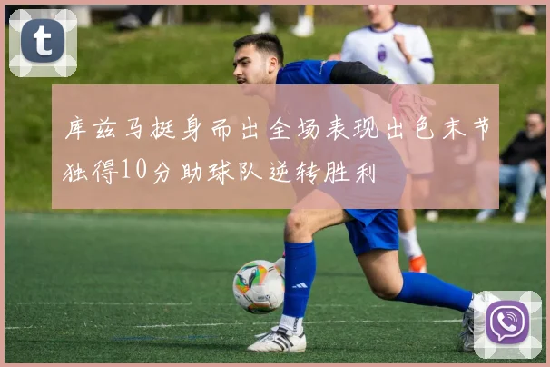 库兹马挺身而出全场表现出色末节独得10分助球队逆转胜利