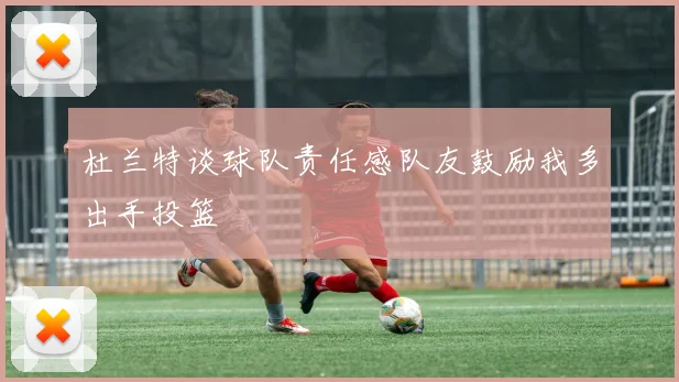 杜兰特谈球队责任感队友鼓励我多出手投篮