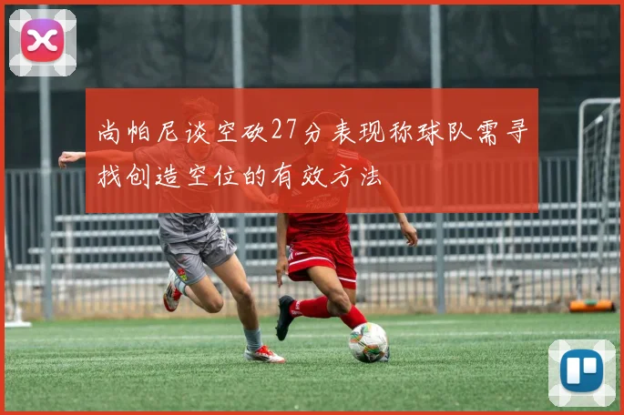 尚帕尼谈空砍27分表现称球队需寻找创造空位的有效方法