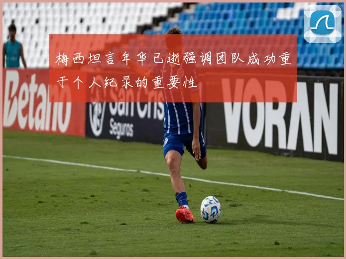 梅西坦言年华已逝强调团队成功重于个人纪录的重要性