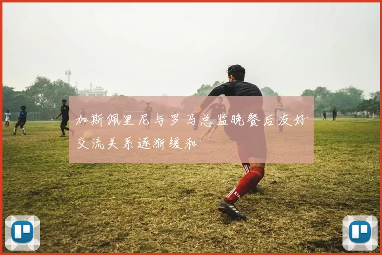 加斯佩里尼与罗马总监晚餐后友好交流关系逐渐缓和
