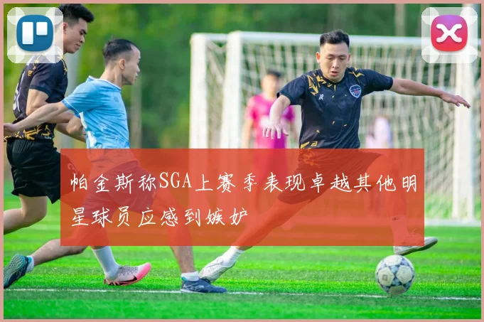 帕金斯称SGA上赛季表现卓越其他明星球员应感到嫉妒