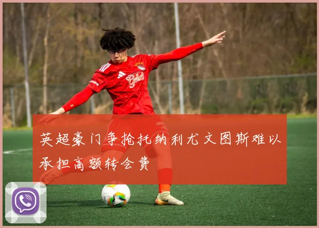 英超豪门争抢托纳利尤文图斯难以承担高额转会费