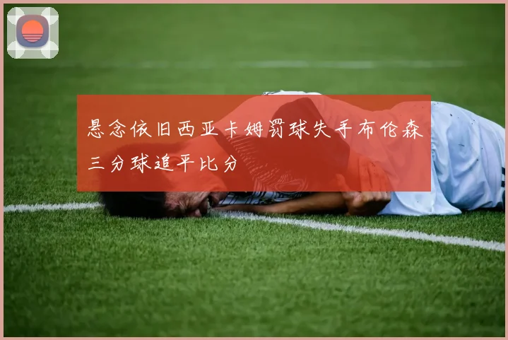 悬念依旧西亚卡姆罚球失手布伦森三分球追平比分