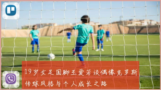 19岁女足国脚王爱芳谈偶像克罗斯传球风格与个人成长之路