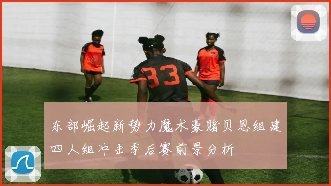 东部崛起新势力魔术豪赌贝恩组建四人组冲击季后赛前景分析