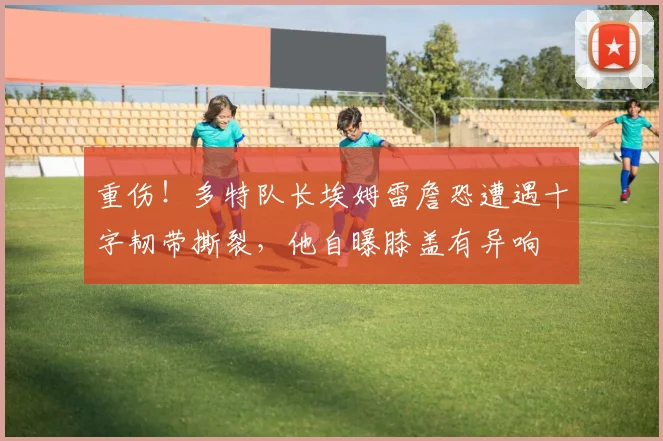 重伤！多特队长埃姆雷詹恐遭遇十字韧带撕裂，他自曝膝盖有异响