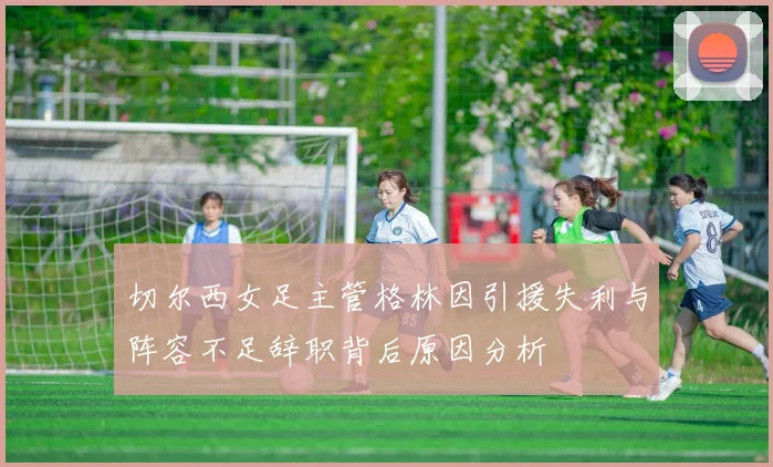 切尔西女足主管格林因引援失利与阵容不足辞职背后原因分析