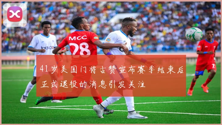 41岁美国门将古赞宣布赛季结束后正式退役的消息引发关注