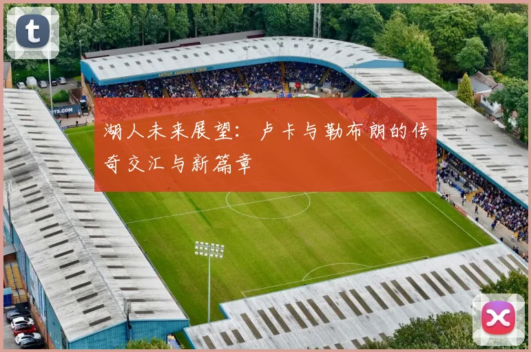 湖人未来展望：卢卡与勒布朗的传奇交汇与新篇章