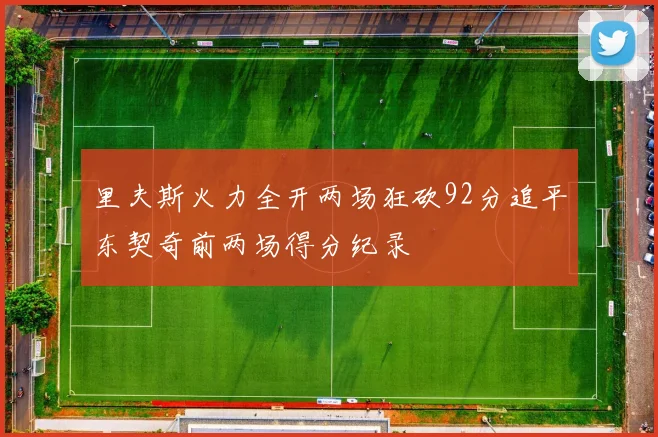 里夫斯火力全开两场狂砍92分追平东契奇前两场得分纪录