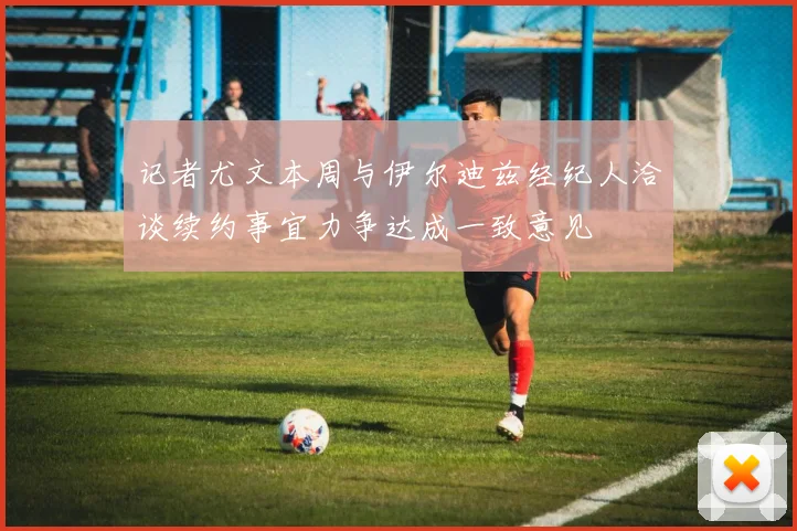 记者尤文本周与伊尔迪兹经纪人洽谈续约事宜力争达成一致意见