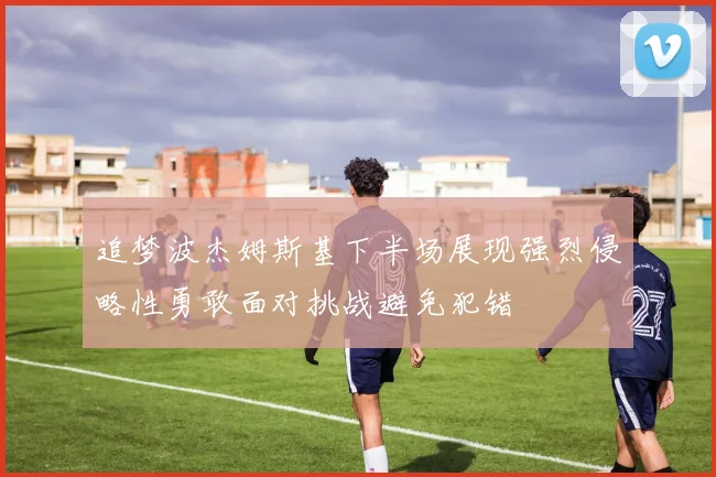 追梦波杰姆斯基下半场展现强烈侵略性勇敢面对挑战避免犯错
