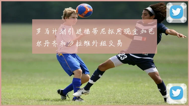 罗马计划引进福蒂尼拟用现金加巴尔丹齐和沙拉维外租交易