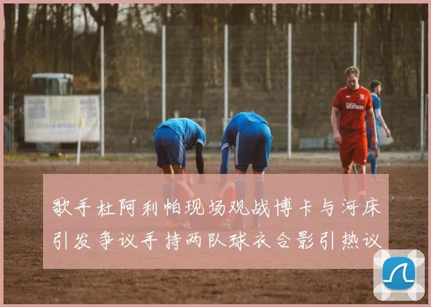 歌手杜阿利帕现场观战博卡与河床引发争议手持两队球衣合影引热议