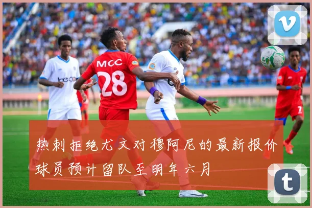 热刺拒绝尤文对穆阿尼的最新报价球员预计留队至明年六月