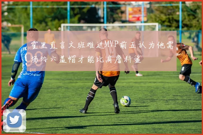 霍里直言文班难进MVP前五认为他需场均六盖帽才能比肩詹科鲨