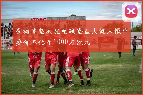 奈梅亨坚决拒绝狼堡盐贝健人报价要价不低于1000万欧元