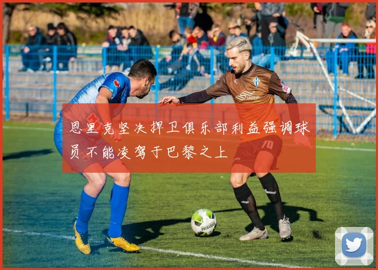 恩里克坚决捍卫俱乐部利益强调球员不能凌驾于巴黎之上