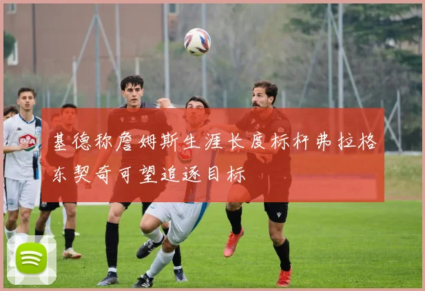 基德称詹姆斯生涯长度标杆弗拉格东契奇可望追逐目标